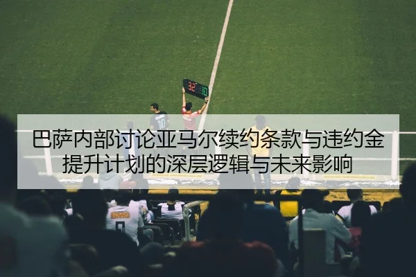 巴萨内部讨论亚马尔续约条款与违约金提升计划的深层逻辑与未来影响