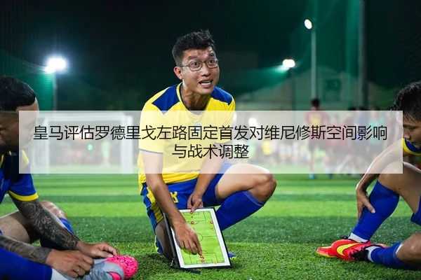 皇马评估罗德里戈左路固定首发对维尼修斯空间影响与战术调整