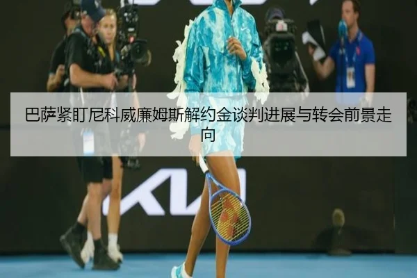 巴萨紧盯尼科威廉姆斯解约金谈判进展与转会前景走向