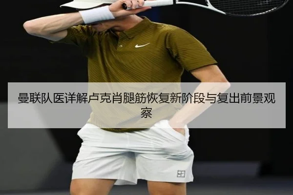 曼联队医详解卢克肖腿筋恢复新阶段与复出前景观察