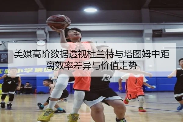 美媒高阶数据透视杜兰特与塔图姆中距离效率差异与价值走势